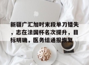 开云app-新疆广汇加时末段单刀错失，志在法国杯名次提升，目标明确，医务组通报恢复的简单介绍-开云app